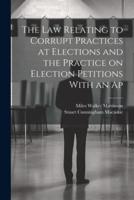 The Law Relating to Corrupt Practices at Elections and the Practice on Election Petitions With an Ap