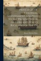 Principles of Colonial Government Adapted to the Present Needs of Cuba and Porto Rico, and of the Ph