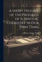 A Short History of the Progress of Scientific Chemistry in Our Own Times