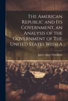 The American Republic and Its Government, an Analysis of the Government of the United States With A