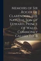 Memoirs of Sir Roger De Clarendon, the Natural Son of Edward, Prince of Wales, Commonly Called the B