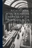 A Catalogue, With Descriptive Notices, Of The Portraits, Busts