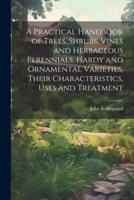 A Practical Handbook of Trees, Shrubs, Vines and Herbaceous Perennials. Hardy and Ornamental Varieties, Their Characteristics, Uses and Treatment