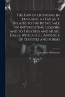 The Law of Licensing in England, So Far as It Relates to the Retail Sale of Intoxicating Liquors and to Theatres and Music Halls, With a Full Appendix of Statutes and Forms