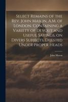 Select Remains of the Rev. John Mason, A.M. Of London. Containing a Variety of Devout and Useful Sayings, on Divers Subjects, Dijested Under Proper Heads