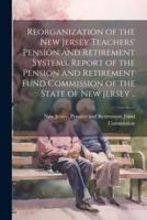 Reorganization of the New Jersey Teachers' Pension and Retirement Systems. Report of the Pension and Retirement Fund Commission of the State of New Jersey ..