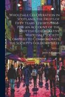 Wholesale Co-Operation in Scotland, the Fruits of Fifty Years' Efforts (1868-1918) an Account of the Scottish Co-Operative Wholesale Society, Compiled to Commemorate the Society's Golden Jubilee