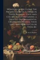 Wonders of the Flora. The Preservation of Flowers in Their Natural State and Colors. Also Containing a Treatise on Ornamental Grasses and Mosses, Their Uses, and How to Color Them, &C