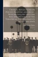 Critical Reflections on Poetry, Painting and Music. With an Inquiry Into the Rise and Progress of the Theatrical Entertainments of the Ancients
