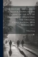 The History of Dulwich College, Down to the Passing of the Act of Parliament Dissolving the Original Corporation, 28th August 1857;