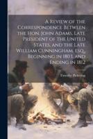 A Review of the Correspondence Between the Hon. John Adams, Late President of the United States, and the Late William Cunningham, Esq., Beginning in 1803, and Ending in 1812