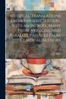 Metrical Translations From Sanskrit Writers, With an Introd., Many Prose Versions, and Parallel Passages From Classical Authors