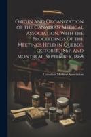 Origin and Organization of the Canadian Medical Association, With the Proceedings of the Meetings Held in Quebec, October, 1867, and Montreal, September, 1868