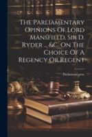 The Parliamentary Opinions Of Lord Mansfield, Sir D. Ryder ... &C. On The Choice Of A Regency Or Regent