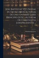 Joh. Baptistae Vici Notae In Duos Libros Alterum De Uno Universi Juris Principio [Et]c., Alterum De Constantia Jurisprudentis ...