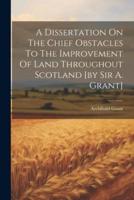 A Dissertation On The Chief Obstacles To The Improvement Of Land Throughout Scotland [By Sir A. Grant]