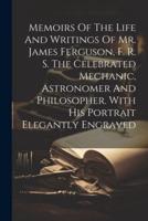 Memoirs Of The Life And Writings Of Mr. James Ferguson, F. R. S. The Celebrated Mechanic, Astronomer And Philosopher. With His Portrait Elegantly Engraved