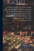 A New Guide To The Game Of Draughts, Select Games From The Works Of Payne And Sturges, Revised And Newly Arranged, With The Addition Of Polish Draughts