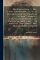The Credibility Of The Gospel History, Or The Facts Occasionally Mention'd In The New Testament Confirmed By Passages Of Ancient Authors... With An Appendix Concerning The Time Of Herod's Death