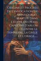 Origine Et Progrès De L'invocation De Saint Donat, Martyr Dans L'église Des Pères Capucins D'arlon Contre Le Tonnerre, La Grêle Et L'orage......