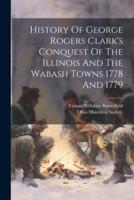 History Of George Rogers Clark's Conquest Of The Illinois And The Wabash Towns 1778 And 1779