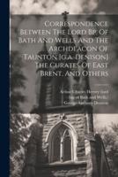 Correspondence Between The Lord Bp. Of Bath And Wells And The Archdeacon Of Taunton [G.a. Denison] The Curates Of East Brent, And Others