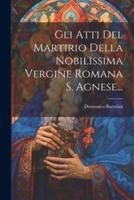 Gli Atti Del Martirio Della Nobilissima Vergine Romana S. Agnese...