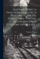 Informe Sobre La Practicabilidad De La Prolongación Del Ferrocarril Central Argentino Desde Córdoba Hasta Jujuy...