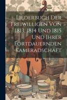 Liederbuch Der Freiwilligen Von 1813, 1814 Und 1815 Und Ihrer Fortdauernden Kameradschaft