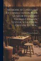 Mémoire A Consulter Et Consultation Pour Le Sieur François-Thomas Germain, Ecuyer, Sculpteur-Orfevre Du Roi...