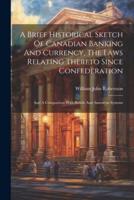 A Brief Historical Sketch Of Canadian Banking And Currency, The Laws Relating Thereto Since Confederation