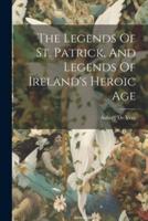 The Legends Of St. Patrick, And Legends Of Ireland's Heroic Age