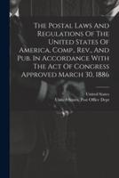 The Postal Laws And Regulations Of The United States Of America, Comp., Rev., And Pub. In Accordance With The Act Of Congress Approved March 30, 1886