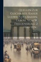 Quellen Zur Geschichte Kaiser Ludwig's Des Baiern, Uebers. Von W. Friedensburg. 2 Hälften...