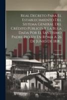 Real Decreto Para El Establecimiento Del Sistema General Del Crédito Público, Y La Bula Dada Por El Santísimo Padre Pio Vii En Roma A 26 De Junio De 1818...