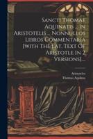 Sancti Thomae Aquinatis ... In Aristotelis ... Nonnullos Libros Commentaria [With The Lat. Text Of Aristotle In 2 Versions]....