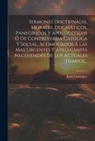 Sermones Doctrinales, Morales, Dogmáticos, Panegíricos Y Apologéticos Ó De Contreversia Católica Y Social, Acomodados Á Las Mas Urgentes Y Apremiantes Necesidades De Los Actuales Tiempos...