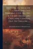 Histoire Du Siege De Gibraltar, Fait Pendant L'été De 1782, Sous Les Ordres Du Capitaine Général Duc De Crillon ......