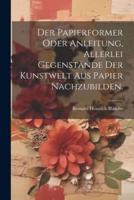 Der Papierformer Oder Anleitung, Allerlei Gegenstände Der Kunstwelt Aus Papier Nachzubilden.