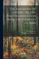 The Kingdoms Of Nature, Or, Life And Organization From The Elements To Man