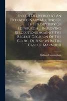 Speech Delivered At An Extraordinary Meeting Of The Presbytery Of Edinburgh ... In Moving Resolutions Against The Recent Decision Of The Court Of Session In The Case Of Marnoch