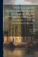 Epistolae Jacobi Quarti, Jacobi Quinti, Et Mariae, Regum Scotorum, Eorumque Tutorum Et Regni Gubernatorum ...