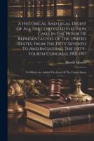 A Historical And Legal Digest Of All The Contested Election Cases In The House Of Representatives Of The United States, From The Fifty-Seventh To And Including The Sixty-Fourth Congress, 1901-1917