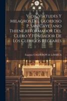 Vida, Virtudes Y Milagros Del Glorioso P. San Cayetano Thiene, Reformador Del Clero Y Fundador De Los Clerigos Reglares