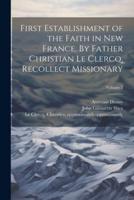 First Establishment of the Faith in New France. By Father Christian Le Clercq, Recollect Missionary; Volume 2