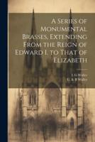 A Series of Monumental Brasses, Extending From the Reign of Edward I. To That of Elizabeth