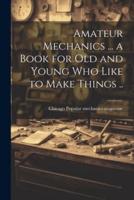 Amateur Mechanics ... A Book for Old and Young Who Like to Make Things ..