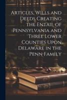 Articles, Wills and Deeds Creating the Entail of Pennsylvania and Three Lower Counties Upon Delaware in the Penn Family