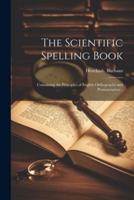 The Scientific Spelling Book; Containing the Principles of English Orthography and Pronunciation ..