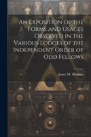 An Exposition of the Forms and Usages Observed in the Various Lodges of the Independent Order of Odd Fellows